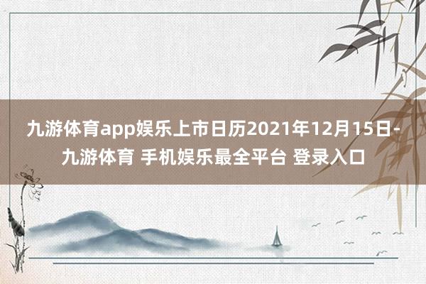 九游体育app娱乐上市日历2021年12月15日-九游体育 