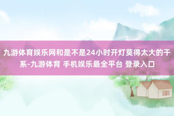 九游体育娱乐网和是不是24小时开灯莫得太大的干系-九游体育 