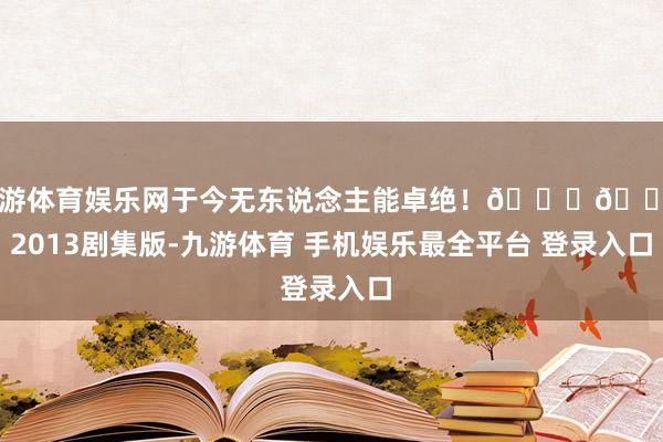 九游体育娱乐网于今无东说念主能卓绝!👑🌸 2013剧集版-九游体育 手机娱乐最全平台 登录入口