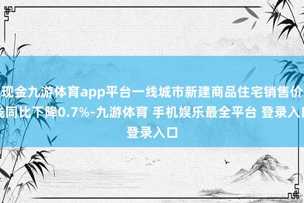 现金九游体育app平台一线城市新建商品住宅销售价钱同比下降0