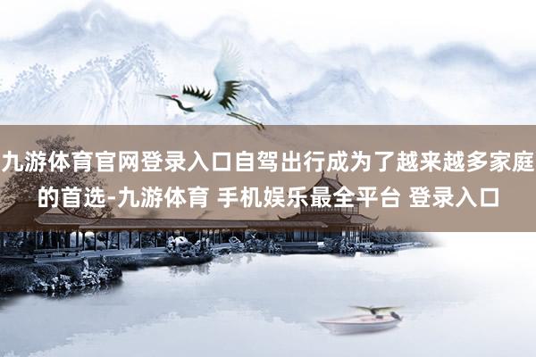 九游体育官网登录入口自驾出行成为了越来越多家庭的首选-九游体